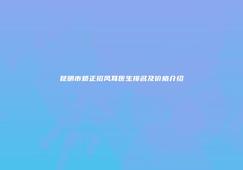 昆明市矫正招风耳医生排名及价格介绍