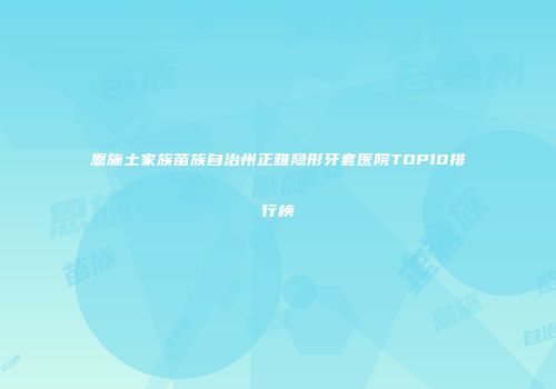 恩施土家族苗族自治州正雅隐形牙套医院TOP10排行榜