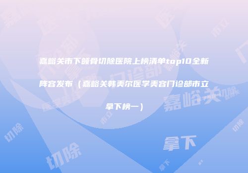 嘉峪关市下颌骨切除医院上榜清单top10全新阵容发布（嘉峪关韩美尔医学美容门诊部市立拿下榜一）
