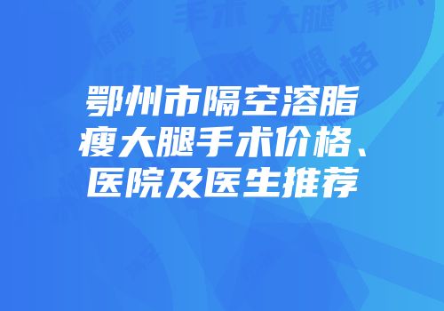 鄂州市隔空溶脂瘦大腿手术价格、医院及医生推荐