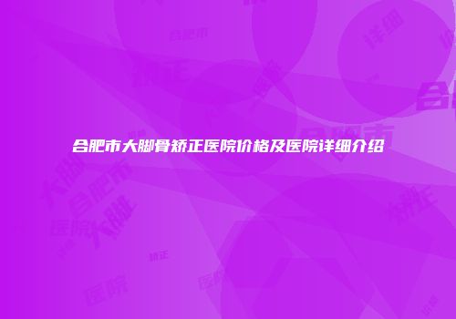 合肥市大脚骨矫正医院价格及医院详细介绍