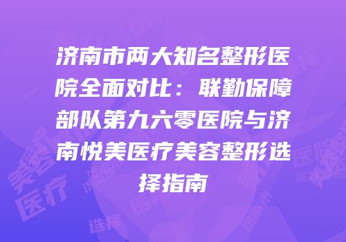 济南市两大知名整形医院全面对比：联勤保障部队第九六零医院与济南悦美医疗美容整形选择指南