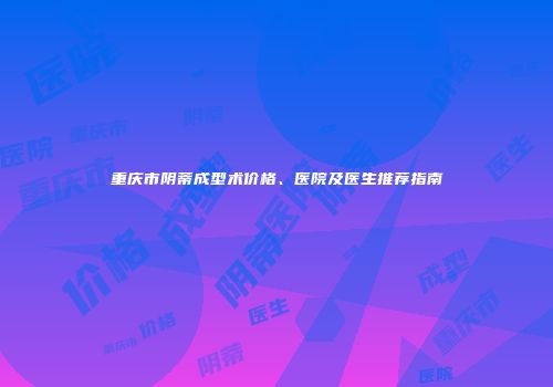 重庆市阴蒂成型术价格、医院及医生推荐指南