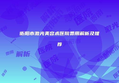 衡阳市激光美容术医院费用解析及推荐