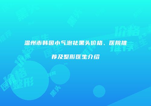 温州市韩国小气泡祛黑头价格、医院推荐及整形医生介绍
