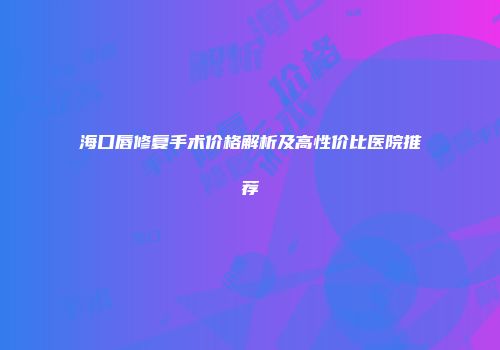 海口唇修复手术价格解析及高性价比医院推荐