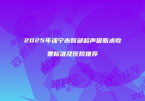 2025年遂宁市臀部超声吸脂术收费标准及医院推荐
