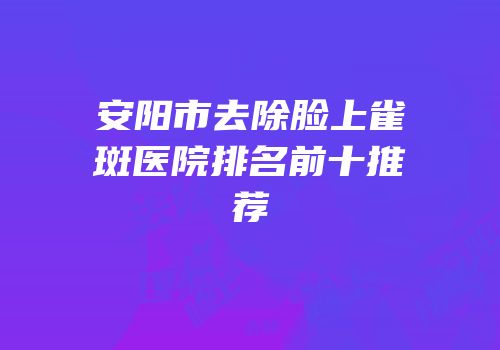 安阳市去除脸上雀斑医院排名前十推荐