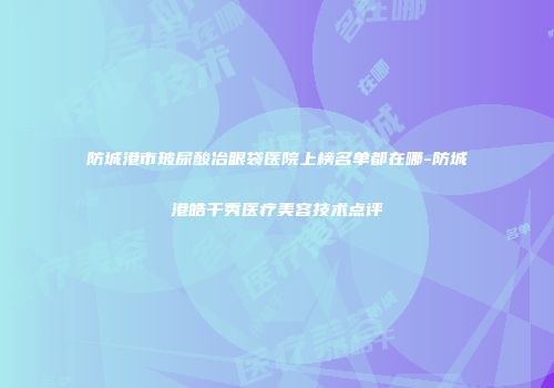 防城港市玻尿酸冶眼袋医院上榜名单都在哪-防城港皓千秀医疗美容技术点评