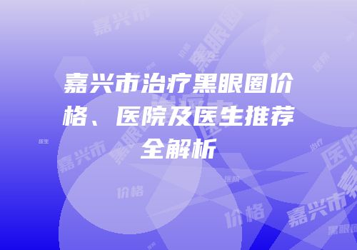 嘉兴市治疗黑眼圈价格、医院及医生推荐全解析