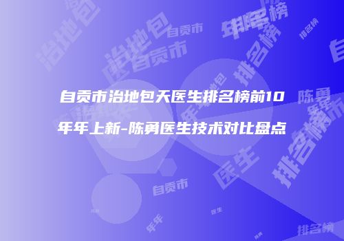 自贡市治地包天医生排名榜前10年年上新-陈勇医生技术对比盘点