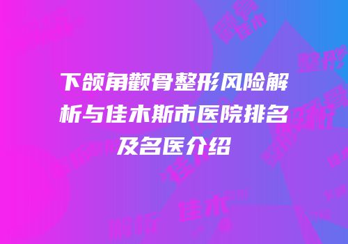 下颌角颧骨整形风险解析与佳木斯市医院排名及名医介绍