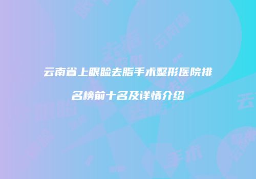 云南省上眼睑去脂手术整形医院排名榜前十名及详情介绍