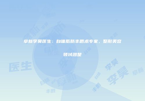 阜新李昊医生：自体脂肪丰唇术专家，整形美容领域翘楚