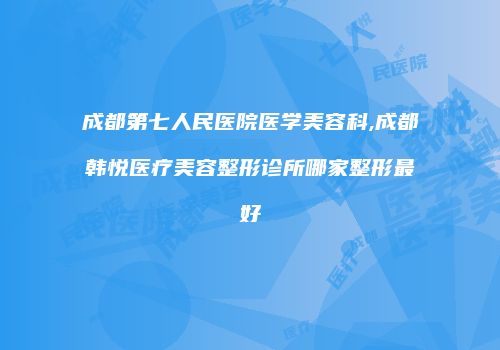 成都第七人民医院医学美容科,成都韩悦医疗美容整形诊所哪家整形最好