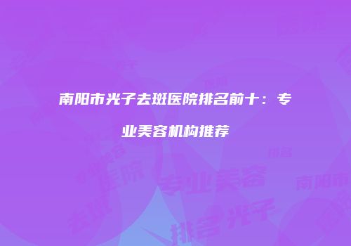 南阳市光子去斑医院排名前十：专业美容机构推荐