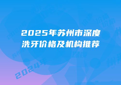 2025年苏州市深度洗牙价格及机构推荐