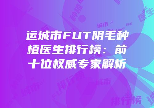 运城市FUT阴毛种植医生排行榜：前十位权威专家解析