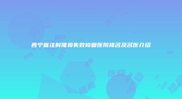 西宁省注射隆鼻失败修复医院排名及名医介绍