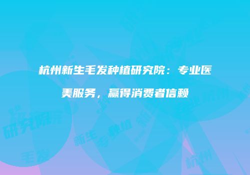 杭州新生毛发种植研究院：专业医美服务，赢得消费者信赖