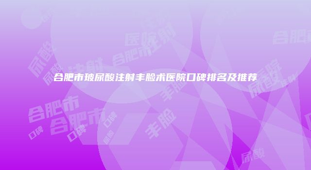 合肥市玻尿酸注射丰脸术医院口碑排名及推荐