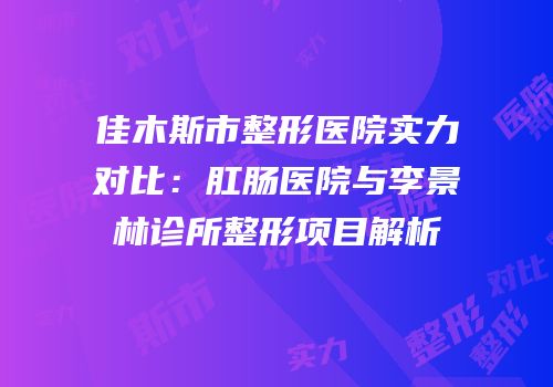 佳木斯市整形医院实力对比：肛肠医院与李景林诊所整形项目解析