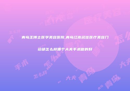 青岛王博士医学美容医院,青岛江南名佳医疗美容门诊部怎么样哪个大夫手术做的好