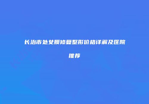 长治市处女膜修复整形价格详解及医院推荐