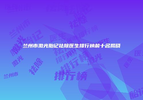 兰州市激光胎记祛除医生排行榜前十名揭晓