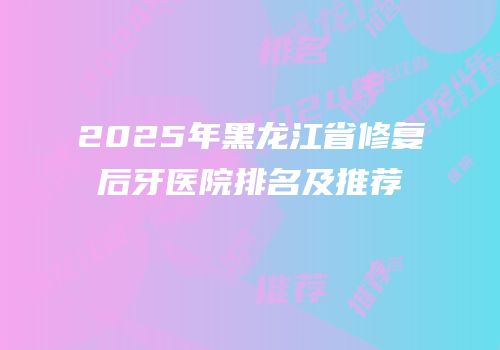 2025年黑龙江省修复后牙医院排名及推荐