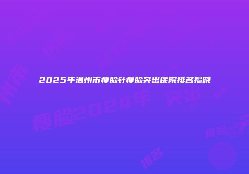 2025年温州市瘦脸针瘦脸突出医院排名揭晓