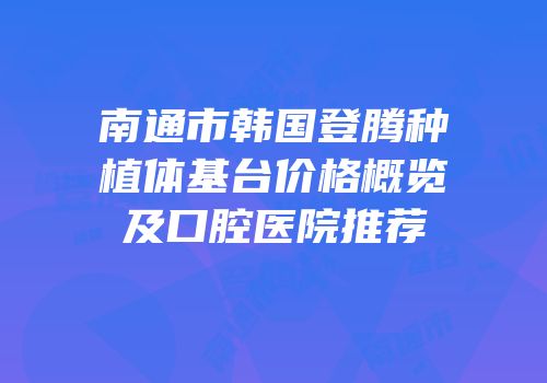 南通市韩国登腾种植体基台价格概览及口腔医院推荐