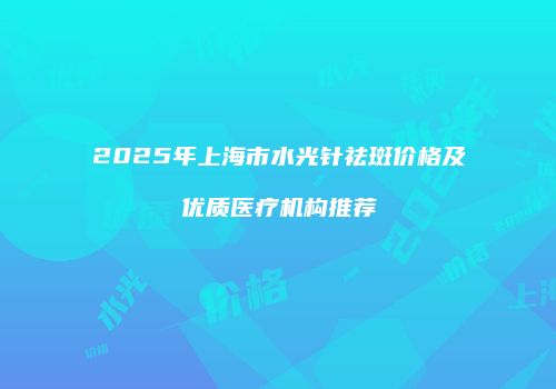 2025年上海市水光针祛斑价格及优质医疗机构推荐