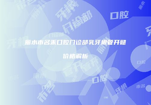 丽水市名禾口腔门诊部乳牙根管开髓价格解析