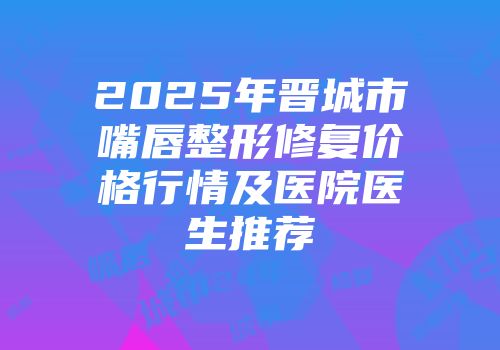 2025年晋城市嘴唇整形修复价格行情及医院医生推荐
