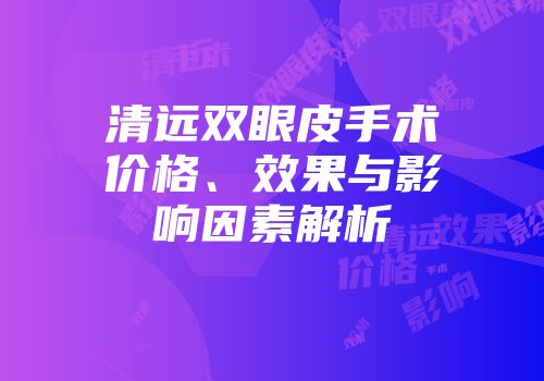 清远双眼皮手术价格、效果与影响因素解析