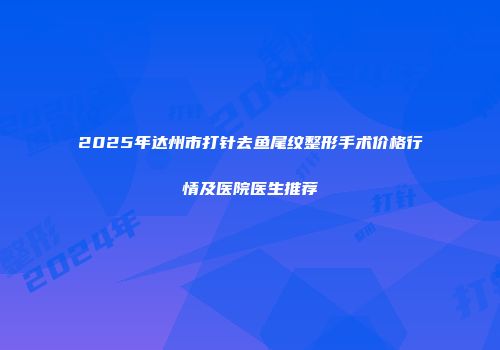 2025年达州市打针去鱼尾纹整形手术价格行情及医院医生推荐