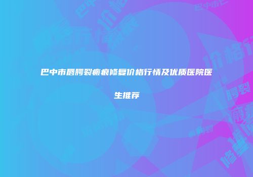 巴中市唇腭裂瘢痕修复价格行情及优质医院医生推荐