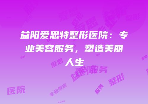 益阳爱思特整形医院：专业美容服务，塑造美丽人生