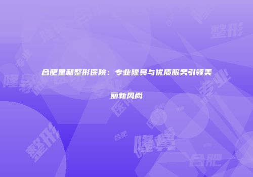 合肥星和整形医院：专业隆鼻与优质服务引领美丽新风尚