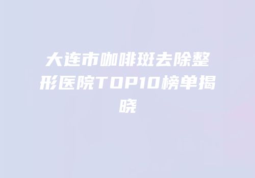 大连市咖啡斑去除整形医院TOP10榜单揭晓