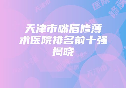 天津市嘴唇修薄术医院排名前十强揭晓