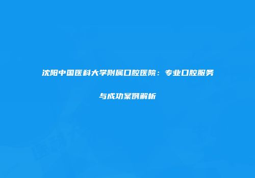 沈阳中国医科大学附属口腔医院：专业口腔服务与成功案例解析