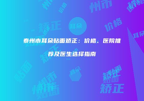泰州市耳朵贴面矫正：价格、医院推荐及医生选择指南