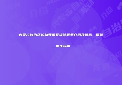 内蒙古自治区松动残根牙拔除服务介绍及价格、医院、医生推荐