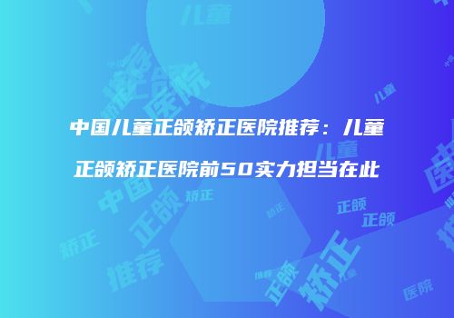 中国儿童正颌矫正医院推荐：儿童正颌矫正医院前50实力担当在此
