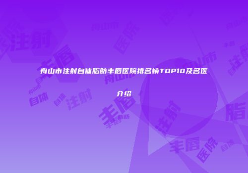 舟山市注射自体脂肪丰唇医院排名榜TOP10及名医介绍