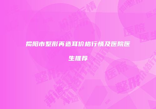 揭阳市整形再造耳价格行情及医院医生推荐