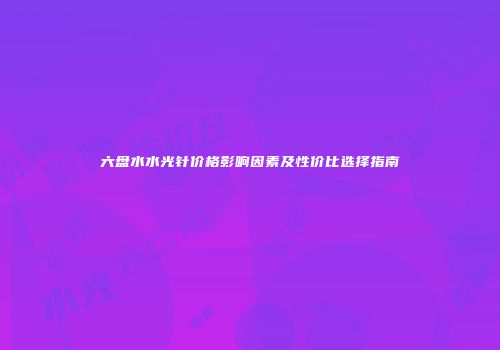 六盘水水光针价格影响因素及性价比选择指南