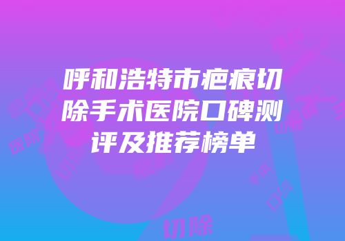 呼和浩特市疤痕切除手术医院口碑测评及推荐榜单